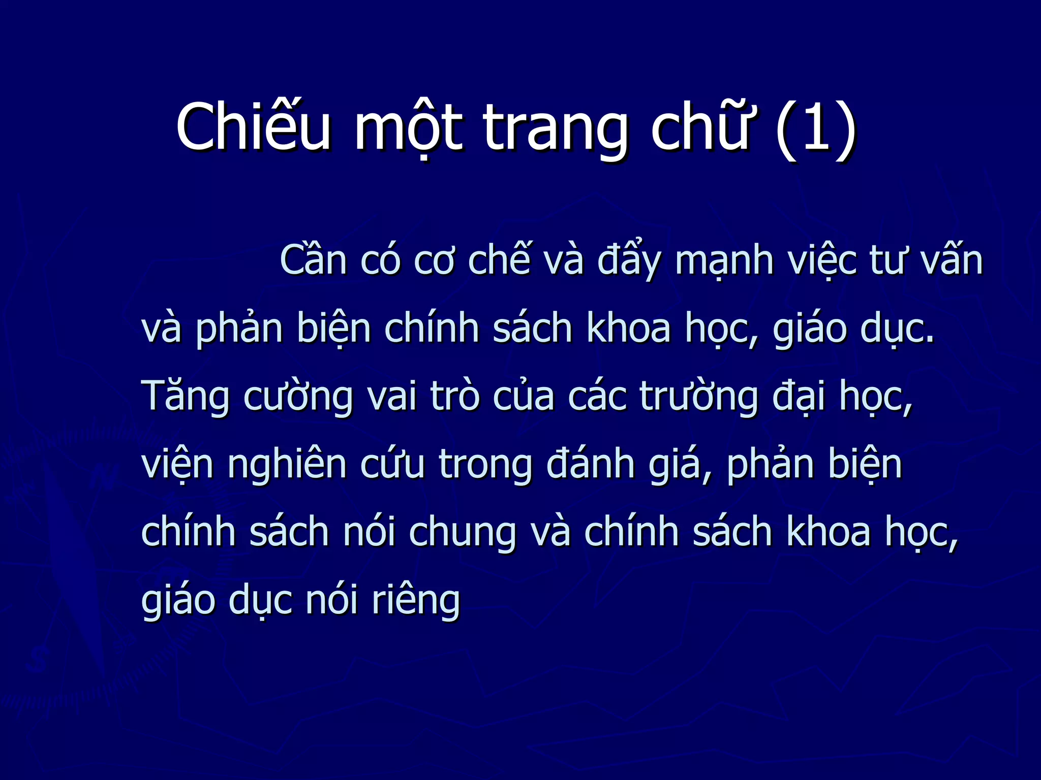 Chiếu một trang chữ (1)
       Cần có cơ chế và đẩy mạnh việc tư vấn
và phản biện chính sách khoa học, giáo dục.
Tăng cường vai trò của các trường đại học,
viện nghiên cứu trong đánh giá, phản biện
chính sách nói chung và chính sách khoa học,
giáo dục nói riêng
 