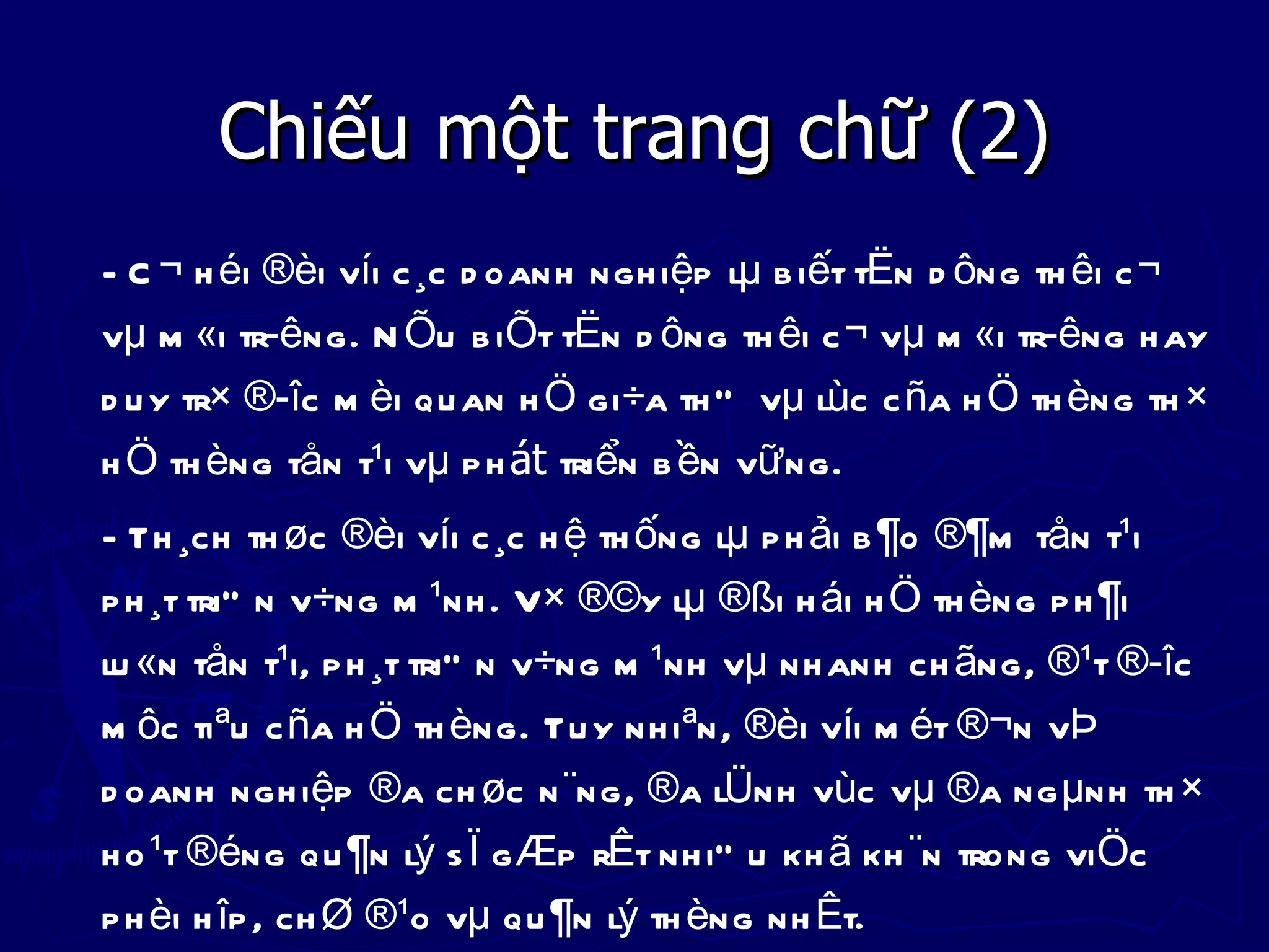 Chiếu một trang chữ (2)
- C ¬ h éi ®èi víi c ¸c d oanh ngh iệp lµ b iết tËn d ông th êi c ¬
vµ m «i tr­êng. N Õu b iÕt tËn d ông th êi c ¬ vµ m «i tr­êng h ay
d u y tr× ®­îc m èi qu an h Ö gi÷a th Ó vµ lùc c ña h Ö th èng th ×
h Ö th èng tån t¹i vµ p h át triển b ền vữ ng.
- Th ¸ch th øc ®èi víi c ¸c h ệ th ống lµ p h ải b ¶o ®¶m tån t¹i
p h ¸t triÓ n v÷ng m ¹nh . V× ®©y lµ ®ßi h ái h Ö th èng p h ¶i
lu «n tån t¹i, p h ¸t triÓ n v÷ng m ¹nh vµ nh anh ch ãng, ®¹t ®­îc
m ôc tiªu c ña h Ö th èng. Tu y nh iªn, ®èi víi m ét ®¬n vÞ
d oanh ngh iệp ®a ch øc n ¨ng, ®a lÜnh vùc vµ ®a ng µnh th ×
h o ¹t ®éng qu ¶n lý s Ï g Æp rÊt nh iÒ u kh ã kh ¨n trong viÖc
p h èi h îp , ch Ø ®¹o vµ qu ¶n lý th èng nh Êt.
 