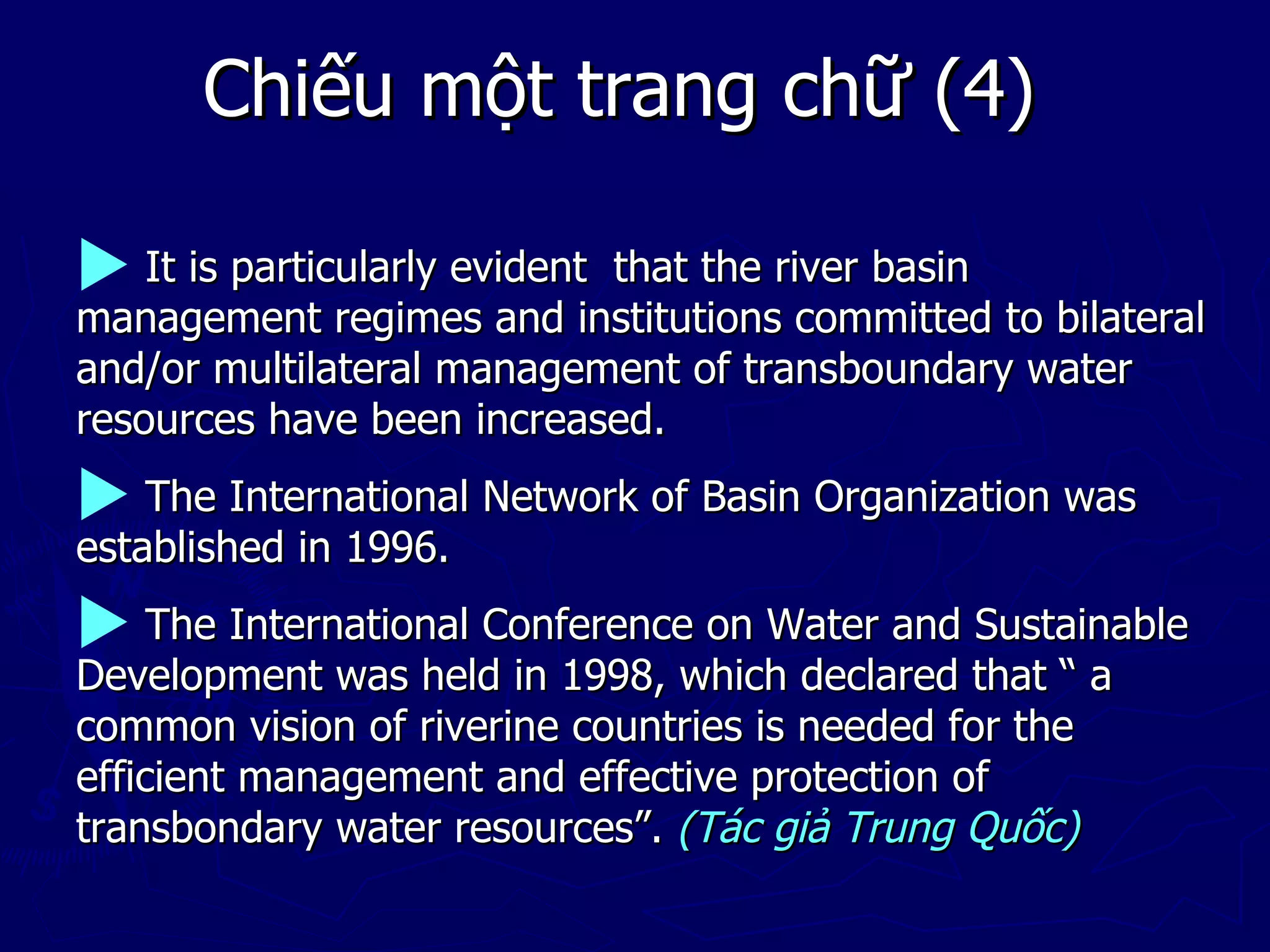Chiếu một trang chữ (4)

 It is particularly evident
                           that the river basin
management regimes and institutions committed to bilateral
and/or multilateral management of transboundary water
resources have been increased.
 The International Network of Basin Organization was
established in 1996.
 The International Conference on Water and Sustainable
Development was held in 1998, which declared that “ a
common vision of riverine countries is needed for the
efficient management and effective protection of
transbondary water resources”. (Tác giả Trung Quốc)
 