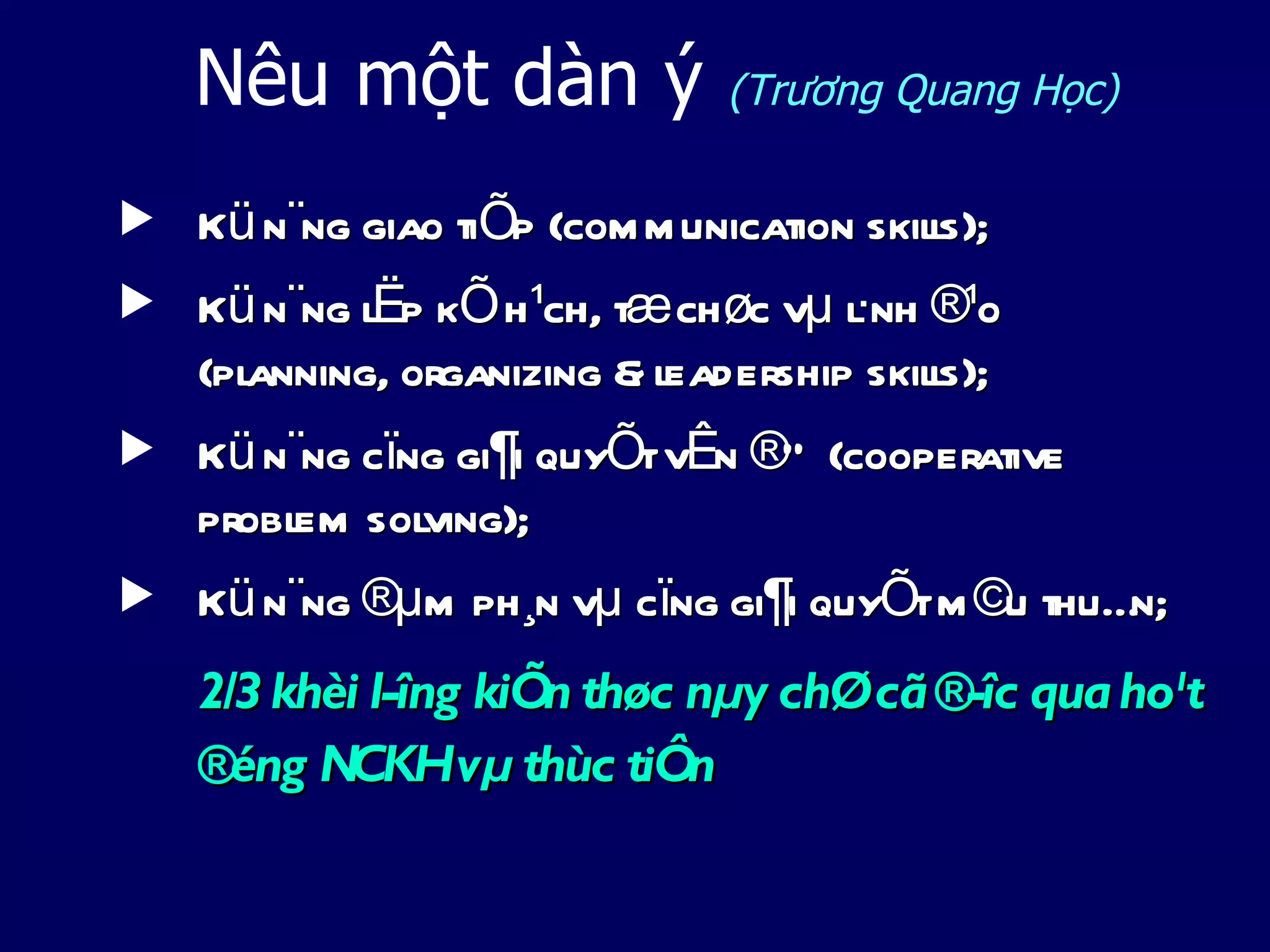 Nêu một dàn ý               (Trương Quang Học)

   Kü n¨ng giao tiÕp (com m unication skils);
                                           l
   Kü n¨ng l p kÕ h¹ch, tæ chøc vµ lnh ®¹o
            Ë                       ·
    (pl
      anning, organizing & l
                           eadership skils);
                                         l
   Kü n¨ng cïng gi¶i quyÕt vÊn ®Ò (cooperative
    probl sol
         em ving);
   Kü n¨ng ®µm ph¸n vµ cïng gi¶i quyÕt m ©u thuÉn;
    2/3 khèi l­îng kiÕn thøc nµy chØ cã ®­îc qua ho¹t
    ®éng NCKHvµ thùc tiÔn
 
