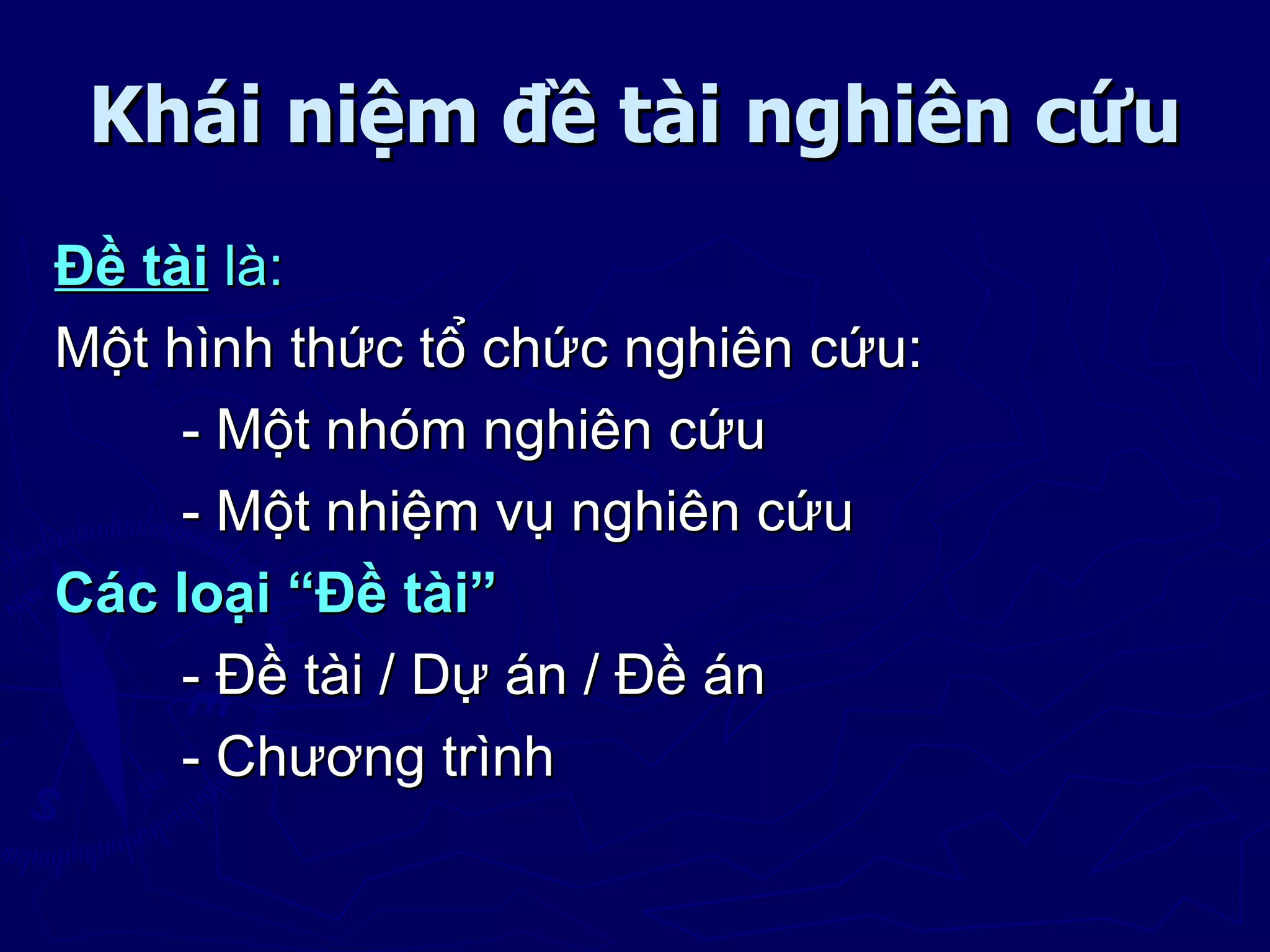 Khái niệm đề tài nghiên cứu
Đề tài là:
Một hình thức tổ chức nghiên cứu:
     - Một nhóm nghiên cứu
     - Một nhiệm vụ nghiên cứu
Các loại “Đề tài”
     - Đề tài / Dự án / Đề án
     - Chương trình
 