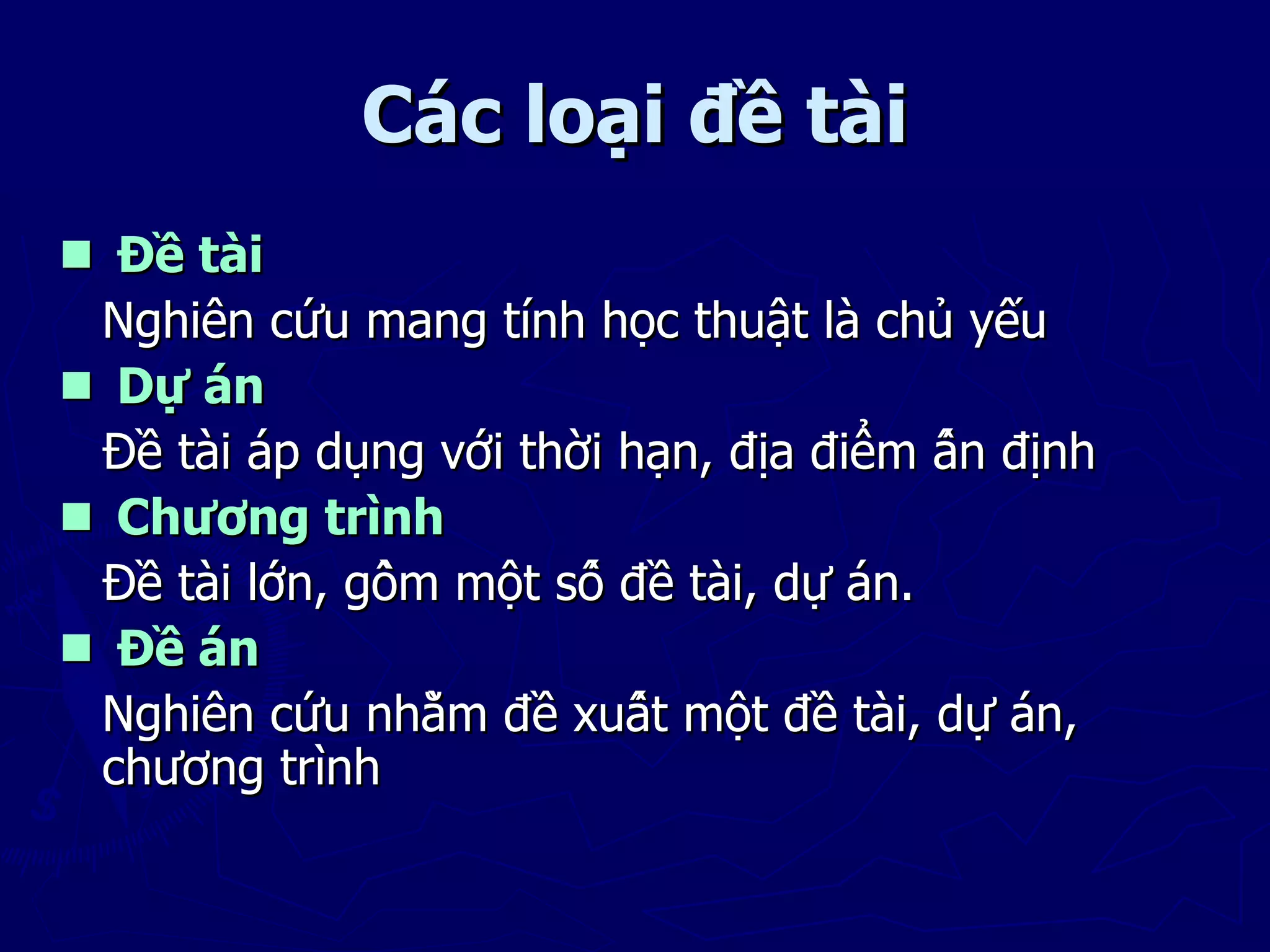 Các loại đề tài
 Đề tài
 Nghiên cứu mang tính học thuật là chủ yếu
 Dự án
 Đề tài áp dụng với thời hạn, địa điểm ấn định
 Chương trình
 Đề tài lớn, gồm một số đề tài, dự án.
 Đề án
 Nghiên cứu nhằm đề xuất một đề tài, dự án,
 chương trình
 