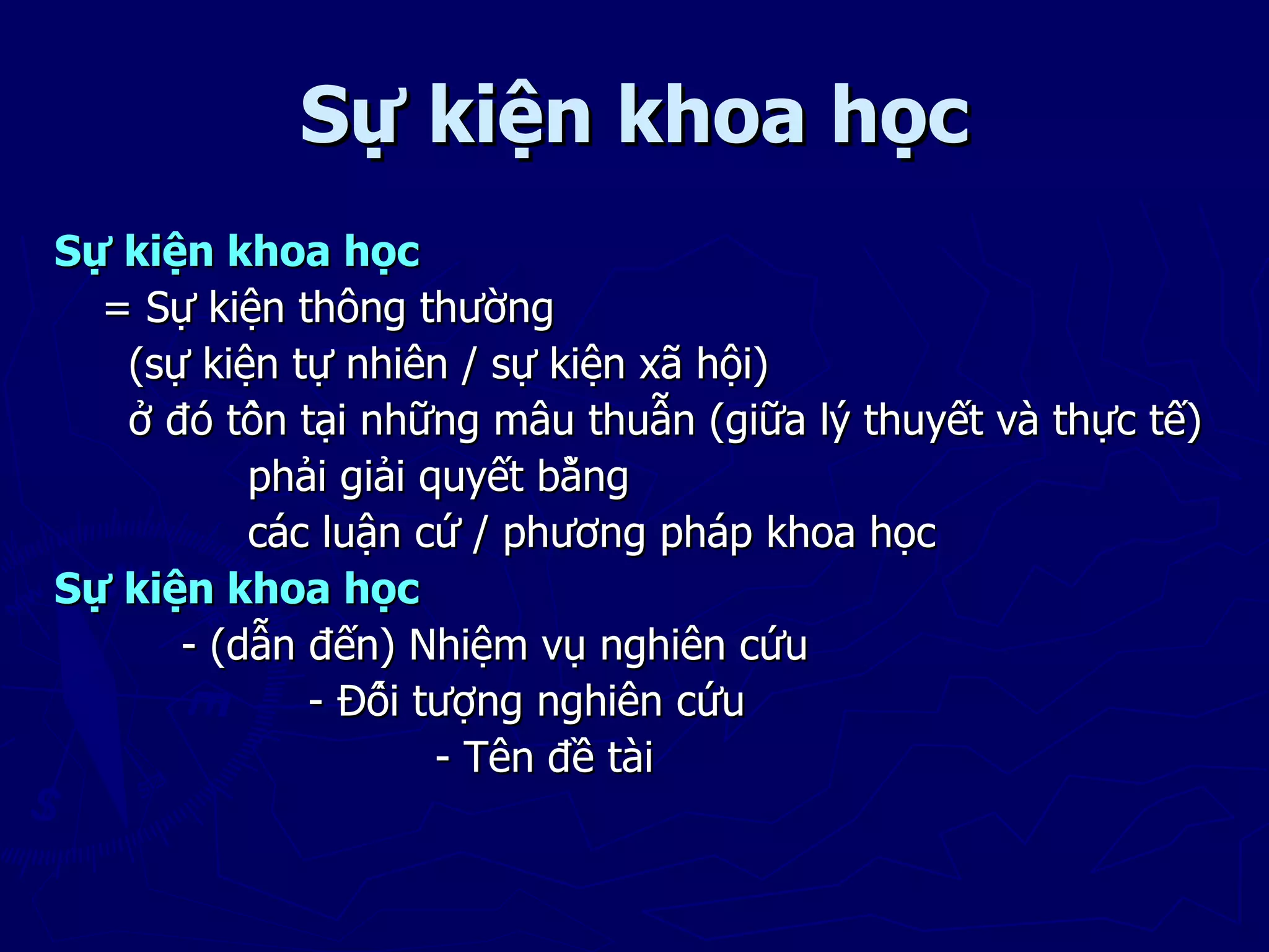 Sự kiện khoa học
Sự kiện khoa học
  = Sự kiện thông thường
   (sự kiện tự nhiên / sự kiện xã hội)
   ở đó tồn tại những mâu thuẫn (giữa lý thuyết và thực tế)
          phải giải quyết bằng
          các luận cứ / phương pháp khoa học
Sự kiện khoa học
      - (dẫn đến) Nhiệm vụ nghiên cứu
              - Đối tượng nghiên cứu
                      - Tên đề tài
 