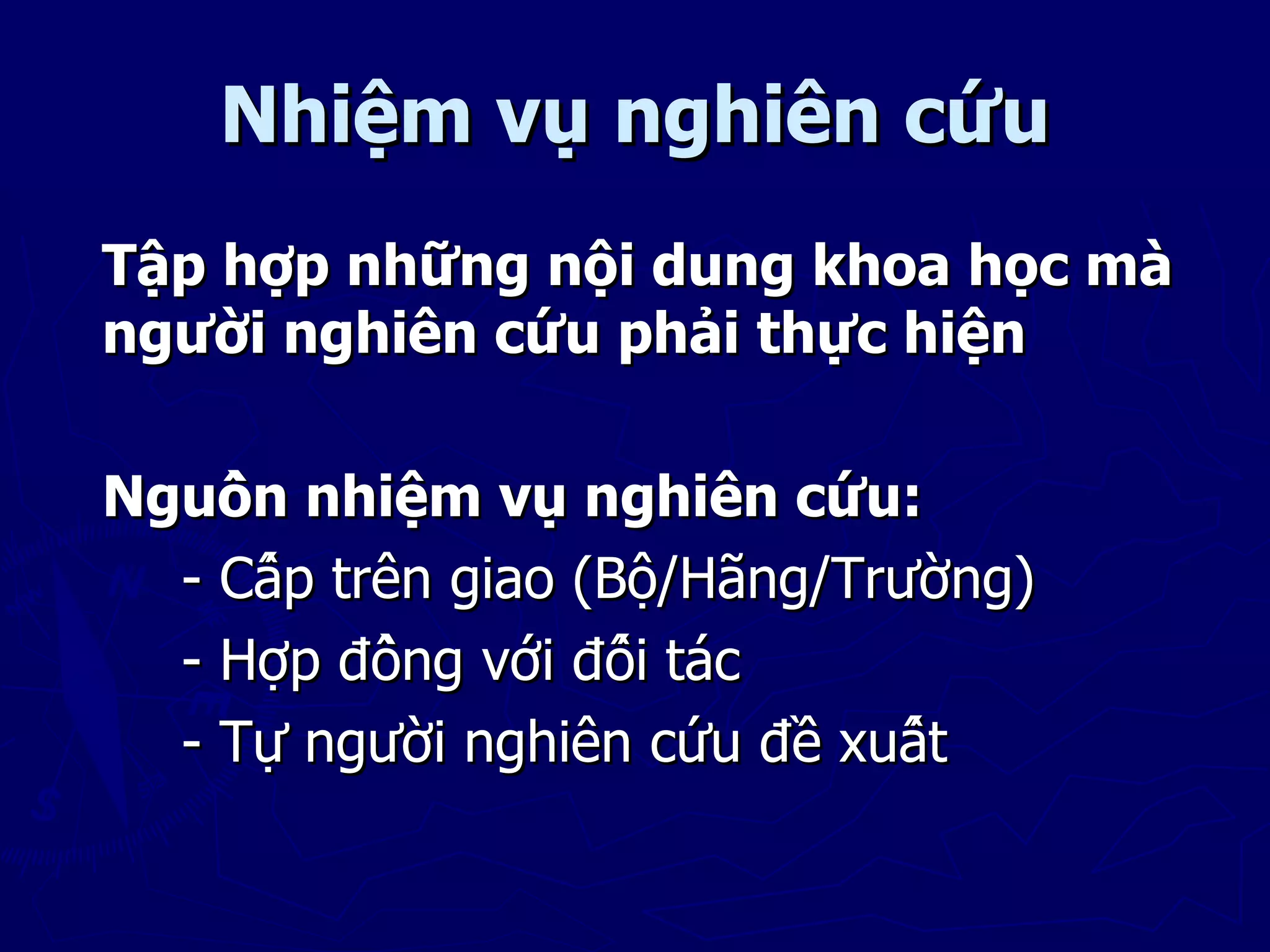 Nhiệm vụ nghiên cứu
Tập hợp những nội dung khoa học mà
người nghiên cứu phải thực hiện

Nguồn nhiệm vụ nghiên cứu:
  - Cấp trên giao (Bộ/Hãng/Trường)
  - Hợp đồng với đối tác
  - Tự người nghiên cứu đề xuất
 