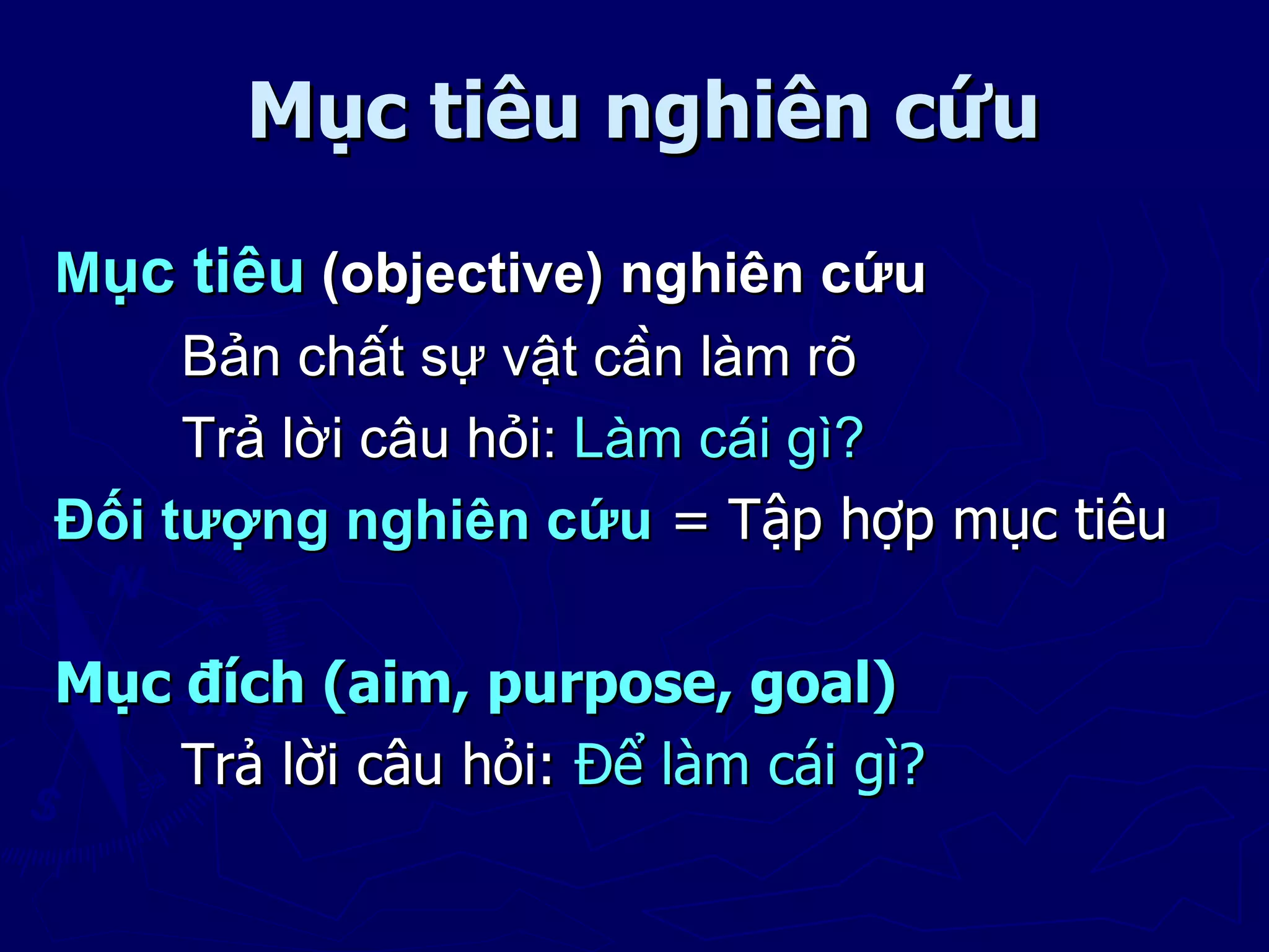 Mục tiêu nghiên cứu
Mục tiêu (objective) nghiên cứu
     Bản chất sự vật cần làm rõ
     Trả lời câu hỏi: Làm cái gì?
Đối tượng nghiên cứu = Tập hợp mục tiêu

Mục đích (aim, purpose, goal)
    Trả lời câu hỏi: Để làm cái gì?
 