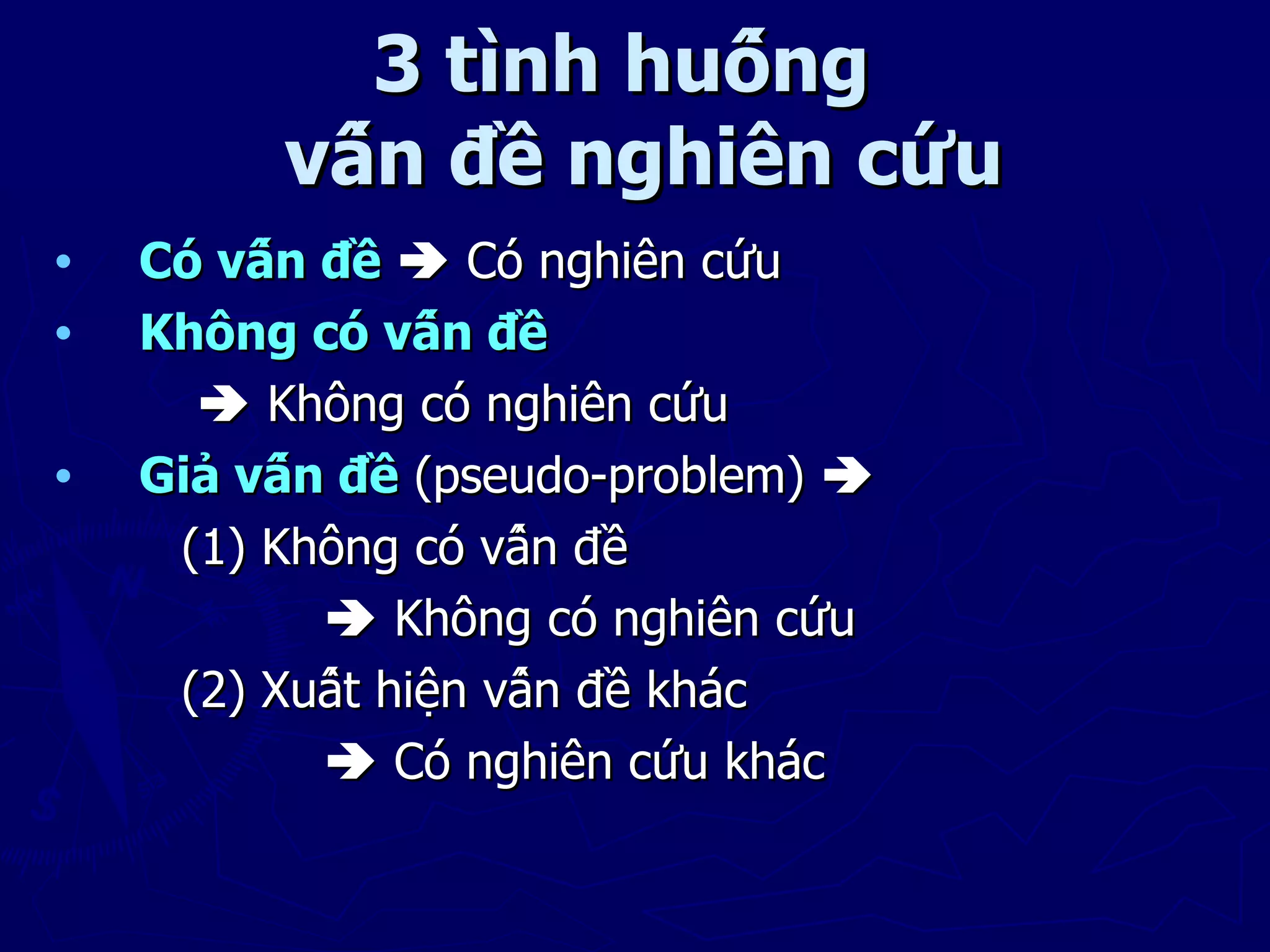 3 tình huống
         vấn đề nghiên cứu
•   Có vấn đề  Có nghiên cứu
•   Không có vấn đề
       Không có nghiên cứu
•   Giả vấn đề (pseudo-problem) 
     (1) Không có vấn đề
             Không có nghiên cứu
     (2) Xuất hiện vấn đề khác
             Có nghiên cứu khác
 