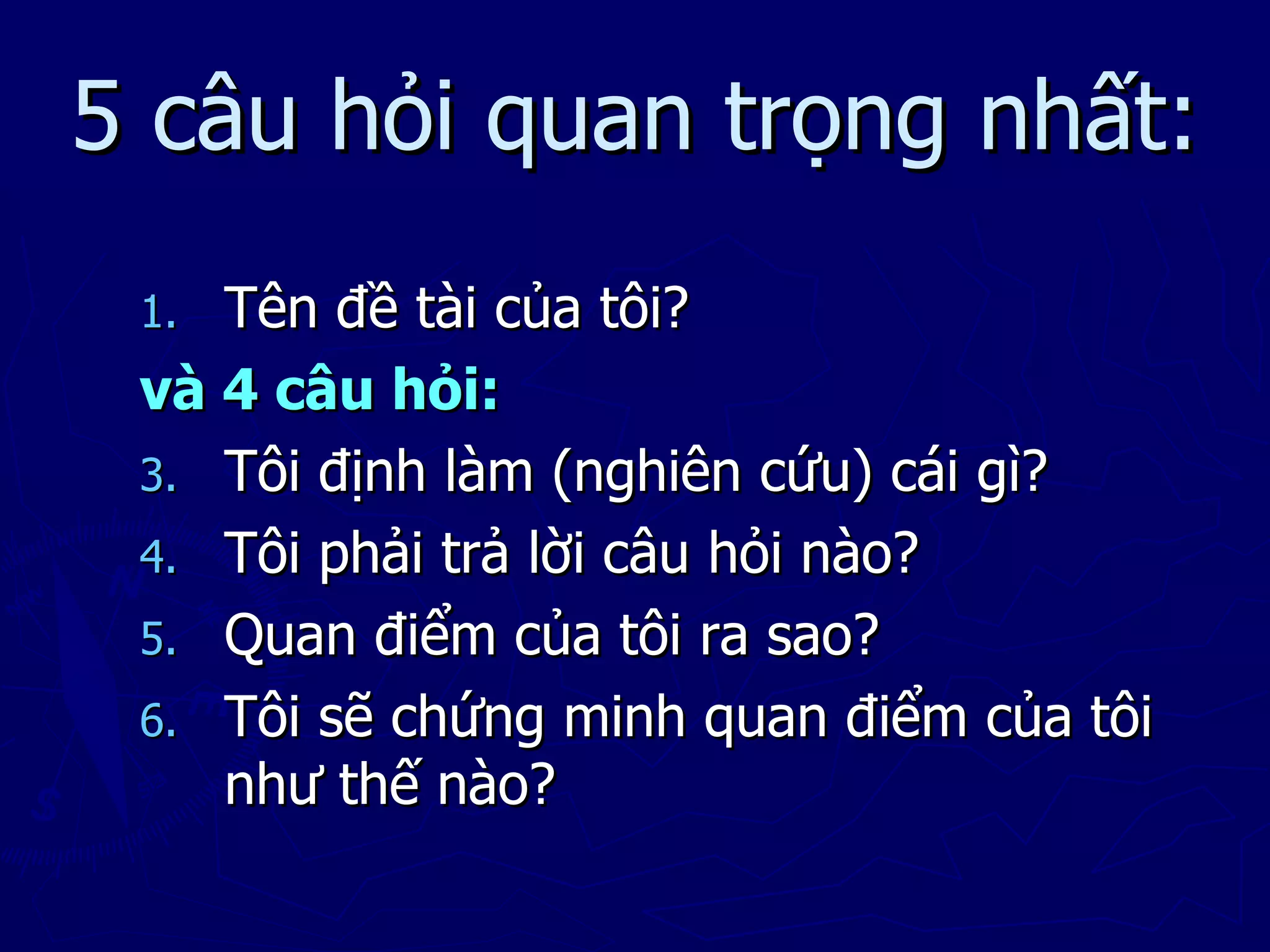 5 câu hỏi quan trọng nhất:
 1. Tên đề tài của tôi?
 và 4 câu hỏi:
 3. Tôi định làm (nghiên cứu) cái gì?
 4. Tôi phải trả lời câu hỏi nào?
 5. Quan điểm của tôi ra sao?
 6. Tôi sẽ chứng minh quan điểm của tôi
    như thế nào?
 