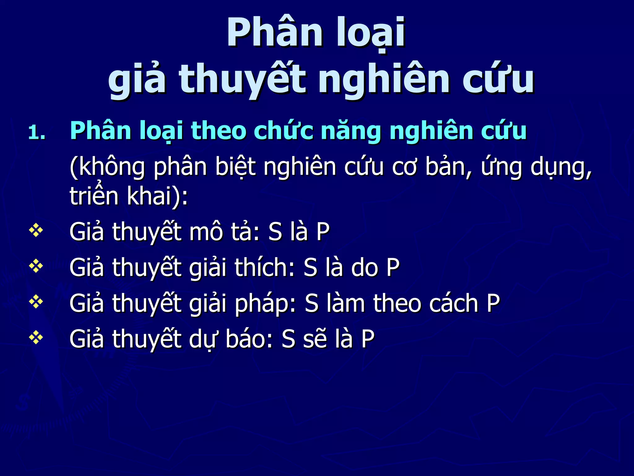 Phân loại
        giả thuyết nghiên cứu
1.   Phân loại theo chức năng nghiên cứu
     (không phân biệt nghiên cứu cơ bản, ứng dụng,
     triển khai):
    Giả thuyết mô tả: S là P
    Giả thuyết giải thích: S là do P
    Giả thuyết giải pháp: S làm theo cách P
    Giả thuyết dự báo: S sẽ là P
 
