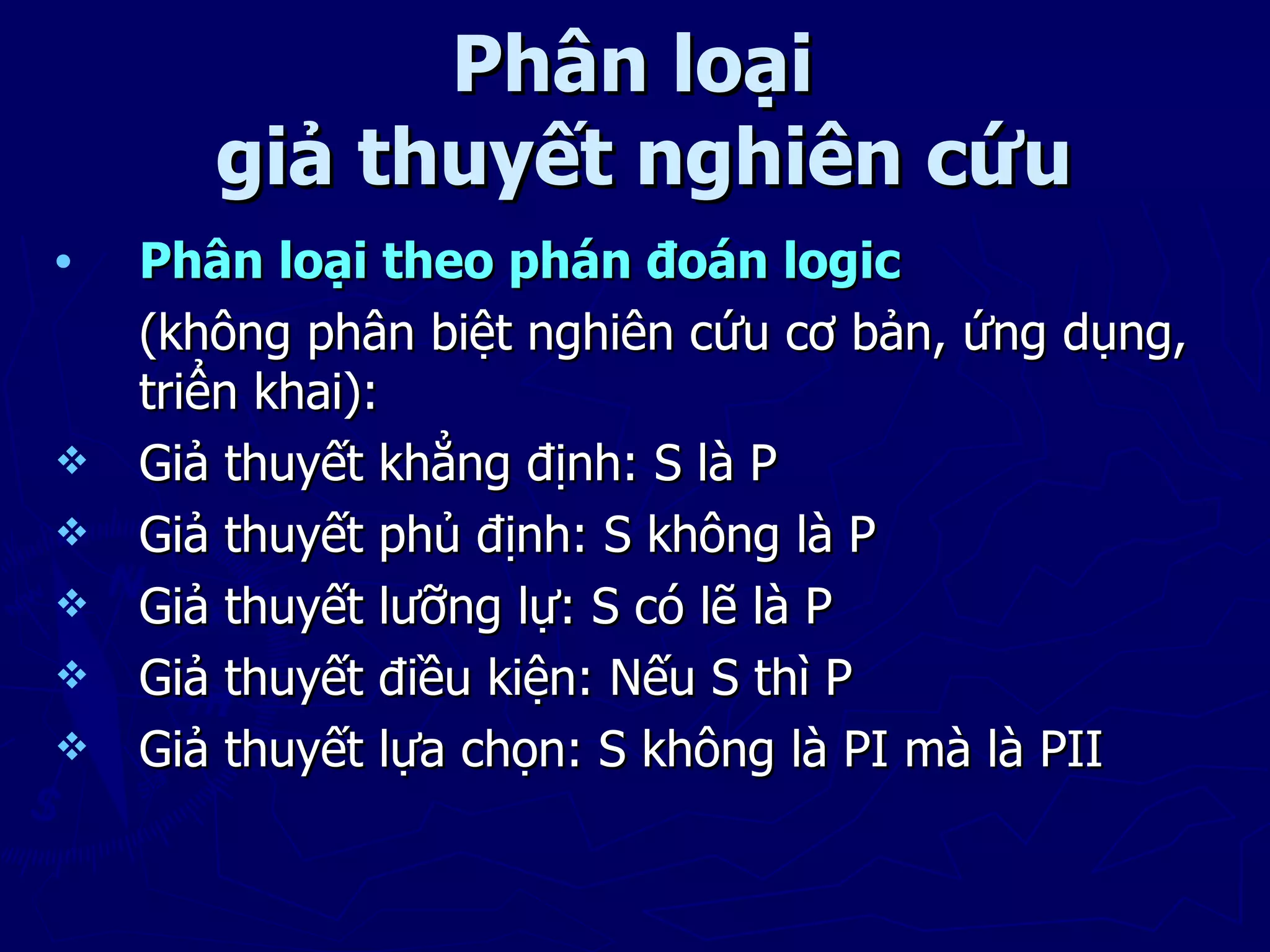 Phân loại
       giả thuyết nghiên cứu
•   Phân loại theo phán đoán logic
    (không phân biệt nghiên cứu cơ bản, ứng dụng,
    triển khai):
   Giả thuyết khẳng định: S là P
   Giả thuyết phủ định: S không là P
   Giả thuyết lưỡng lự: S có lẽ là P
   Giả thuyết điều kiện: Nếu S thì P
   Giả thuyết lựa chọn: S không là PI mà là PII
 