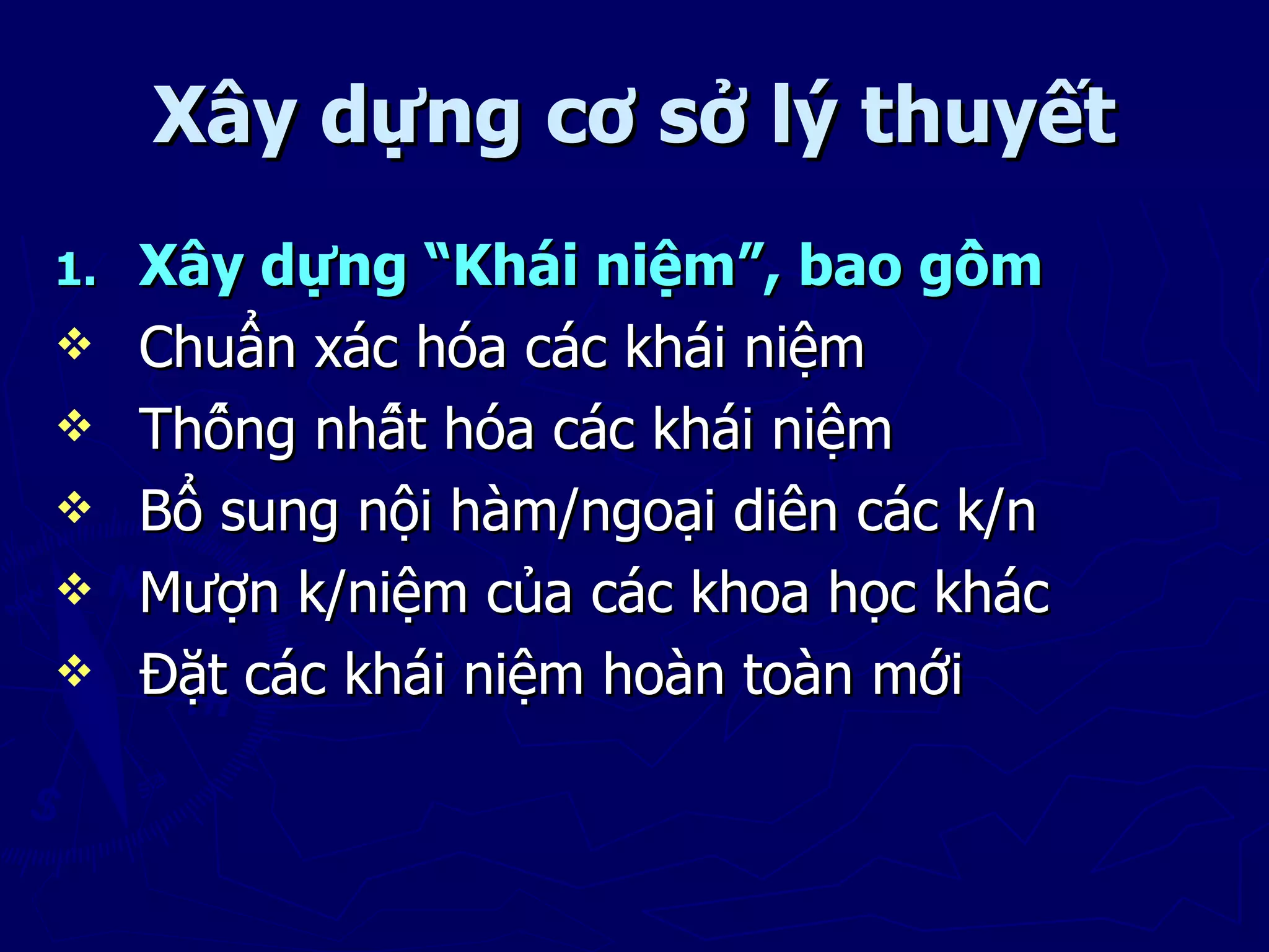 Xây dựng cơ sở lý thuyết
1.   Xây dựng “Khái niệm”, bao gồm
    Chuẩn xác hóa các khái niệm
    Thống nhất hóa các khái niệm
    Bổ sung nội hàm/ngoại diên các k/n
    Mượn k/niệm của các khoa học khác
    Đặt các khái niệm hoàn toàn mới
 