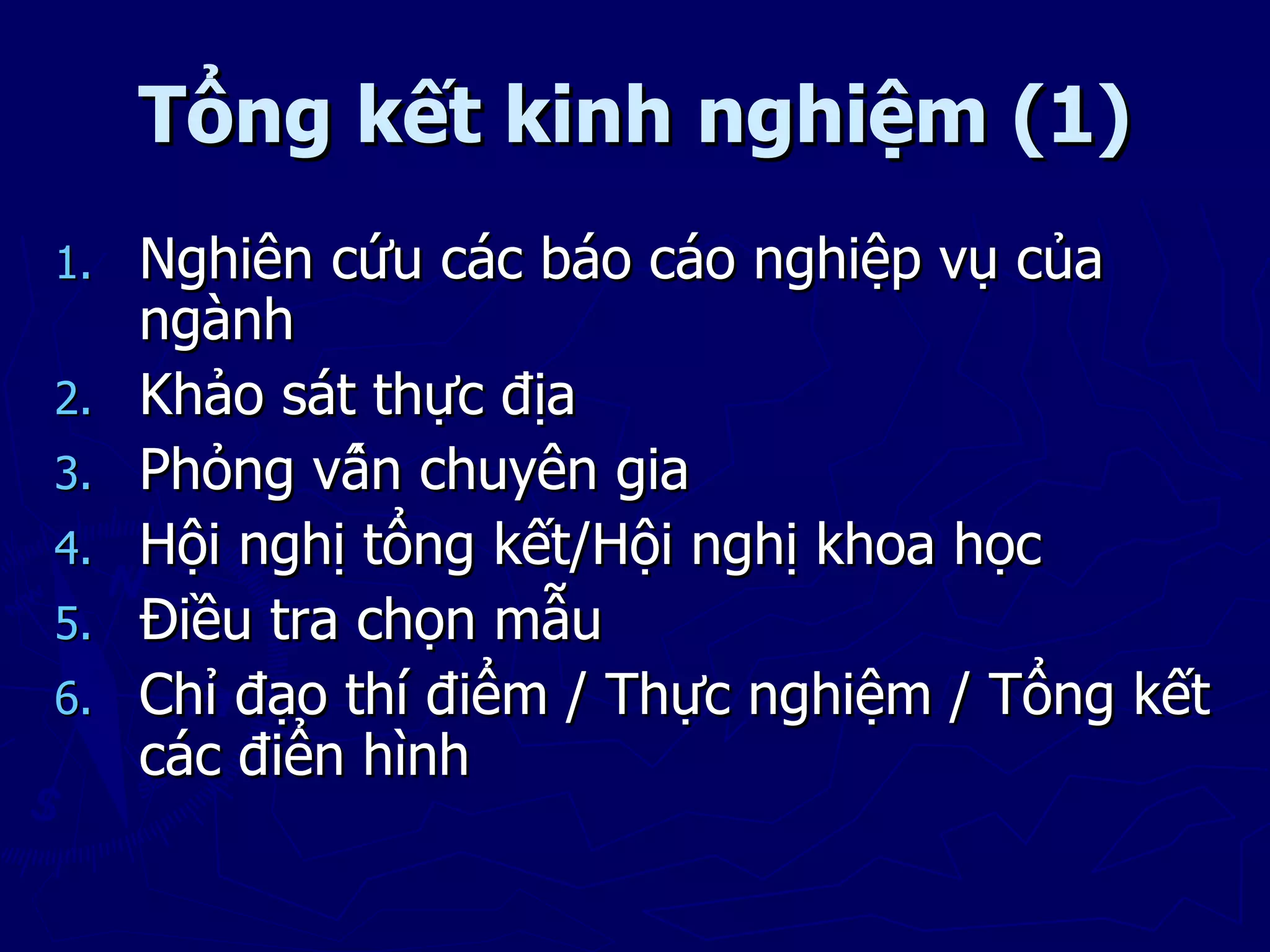 Tổng kết kinh nghiệm (1)
1.   Nghiên cứu các báo cáo nghiệp vụ của
     ngành
2.   Khảo sát thực địa
3.   Phỏng vấn chuyên gia
4.   Hội nghị tổng kết/Hội nghị khoa học
5.   Điều tra chọn mẫu
6.   Chỉ đạo thí điểm / Thực nghiệm / Tổng kết
     các điển hình
 