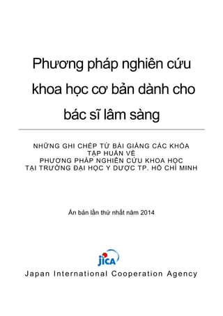 Phương pháp nghiên cứu
khoa học cơ bản dành cho
bác sĩ lâm sàng
NHỮNG GHI CHÉP TỪ BÀI GIẢNG CÁC KHÓA
TẬP HUẤN VỀ
PHƯƠNG PHÁP NGHIÊN CỨU KHOA HỌC
TẠI TRƯỜNG ĐẠI HỌC Y DƯỢC TP. HỒ CHÍ MINH
Ấn bản lần thứ nhất năm 2014
Japan International Cooperation Agency
 