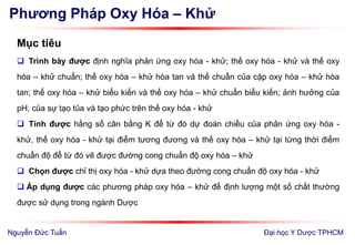Phương Pháp Oxy Hóa – Khử
Mục tiêu
 Trình bày được định nghĩa phản ứng oxy hóa - khử; thế oxy hóa - khử và thế oxy
hóa – khử chuẩn; thế oxy hóa – khử hòa tan và thế chuẩn của cặp oxy hóa – khử hòa
tan; thế oxy hóa – khử biểu kiến và thế oxy hóa – khử chuẩn biểu kiến; ảnh hưởng của
pH, của sự tạo tủa và tạo phức trên thế oxy hóa - khử
 Tính được hằng số cân bằng K để từ đó dự đoán chiều của phản ứng oxy hóa -
khử, thế oxy hóa - khử tại điểm tương đương và thế oxy hóa – khử tại từng thời điểm
chuẩn độ để từ đó vẽ được đường cong chuẩn độ oxy hóa – khử
 Chọn được chỉ thị oxy hóa - khử dựa theo đường cong chuẩn độ oxy hóa - khử
 Áp dụng được các phương pháp oxy hóa – khử để định lượng một số chất thường
được sử dụng trong ngành Dược
Đại học Y Dược TPHCMNguyễn Đức Tuấn
 