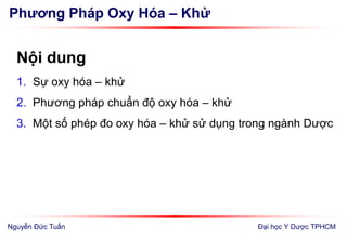 Phương Pháp Oxy Hóa – Khử
Nội dung
1. Sự oxy hóa – khử
2. Phương pháp chuẩn độ oxy hóa – khử
3. Một số phép đo oxy hóa – khử sử dụng trong ngành Dược
Đại học Y Dược TPHCMNguyễn Đức Tuấn
 