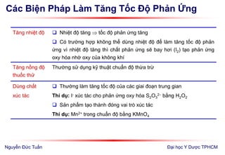 Các Biện Pháp Làm Tăng Tốc Độ Phản Ứng
Đại học Y Dược TPHCM
Tăng nhiệt độ  Nhiệt độ tăng  tốc độ phản ứng tăng
 Có trường hợp không thể dùng nhiệt độ để làm tăng tốc độ phản
ứng vì nhiệt độ tăng thì chất phản ứng sẽ bay hơi (I2) tạo phản ứng
oxy hóa nhờ oxy của không khí
Tăng nồng độ
thuốc thử
Thường sử dụng kỹ thuật chuẩn độ thừa trừ
Dùng chất
xúc tác
 Thường làm tăng tốc độ của các giai đoạn trung gian
Thí dụ: I- xúc tác cho phản ứng oxy hóa S2O3
2 bằng H2O2
 Sản phẩm tạo thành đóng vai trò xúc tác
Thí dụ: Mn2+ trong chuẩn độ bằng KMnO4
Nguyễn Đức Tuấn
 