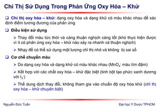 Chỉ Thị Sử Dụng Trong Phản Ứng Oxy Hóa – Khử
Đại học Y Dược TPHCM
 Chỉ thị oxy hóa – khử: dạng oxy hóa và dạng khử có màu khác nhau để xác
định điểm tương đương của phản ứng
 Điều kiện sử dụng
 Thay đổi màu tức thời và càng thuận nghịch càng tốt (khó thực hiện được
vì ít có phản ứng oxy hóa – khử nào xảy ra nhanh và thuận nghịch)
 Nhạy để có thể sử dụng một lượng chỉ thị nhỏ và không bị sai số
 Cơ chế chuyển màu
 Do dạng oxy hóa và dạng khử có màu khác nhau (MnO4
- màu tím đậm)
 Kết hợp với các chất oxy hóa – khử đặc biệt (tinh bột tạo phức xanh dương
với I3
-)
 Thế dung dịch thay đổi, không tham gia vào chuẩn độ oxy hóa khử (chỉ thị
oxy hóa – khử chuyên biệt)
Nguyễn Đức Tuấn
 