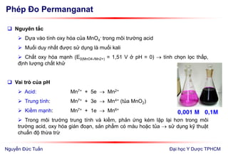 Phép Đo Permanganat
Đại học Y Dược TPHCM
 Nguyên tắc
 Dựa vào tính oxy hóa của MnO4
- trong môi trường acid
 Muối duy nhất được sử dụng là muối kali
 Chất oxy hóa mạnh (E0(MnO4-/Mn2+) = 1,51 V ở pH = 0)  tính chọn lọc thấp,
định lượng chất khử
 Vai trò của pH
 Acid: Mn7+ + 5e  Mn2+
 Trung tính: Mn7+ + 3e  Mn4+ (tủa MnO2)
 Kiềm mạnh: Mn7+ + 1e  Mn6+
 Trong môi trường trung tính và kiềm, phản ứng kém lặp lại hơn trong môi
trường acid, oxy hóa gián đoạn, sản phẩm có màu hoặc tủa  sử dụng kỹ thuật
chuẩn độ thừa trừ
0,001 M 0,1M
Nguyễn Đức Tuấn
 