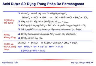 Acid Được Sử Dụng Trong Phép Đo Permanganat
Đại học Y Dược TPHCM
HCl không
thể dùng
 vì MnO4
 có thể oxy hoá Cl để giải phóng Cl2
2KMnO4 + 16Cl + 16H+  2K+ + Mn2+ + 6Cl + 8H2O + 5Cl2
 Oxy hoá Cl- xảy ra khi [muối] cao và to,mt  t0,labo
 Không định lượng FeCl2 vì Fe2+ xúc tác phản ứng phóng thích Cl2
 Sử dụng HCl khi oxy hóa trực tiếp anhydrid arsenơ (pp Bright)
HNO3
không dùng
 HNO3 thương mại luôn chứa NO2
- và ion này khử MnO4
-
 HNO3 có tính oxy hóa
H2SO4 và
H3PO4 dùng
được
2KMnO4 + 3H2SO4  K2SO4 + 2MnSO4 + 2H2O + 5/2O2
hay MnO4
 + 8H+ + 5e  Mn2+ + 4H2O
E (MnO4
-) = M/5 = 31,60
Nguyễn Đức Tuấn
 