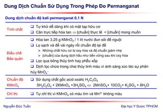 Dung Dịch Chuẩn Sử Dụng Trong Phép Đo Permanganat
Đại học Y Dược TPHCM
Tính chất
 Tự khử dễ dàng khi có mặt tạp hữu cơ
 Cân trực tiếp hòa tan  [chuẩn] thực tế < [chuẩn] mong muốn
Điều chế
Bảo quản
 Hòa tan 3,25 g KMnO4 / 1 lít nước đun sôi để nguội
 Lọ sạch và để vài ngày rồi chuẩn độ lại để
 Những chất hữu cơ bị oxy hóa và độ chuẩn giảm nhẹ
 [chuẩn] của dung dịch hầu như bền vững sau khi oxy hóa
 Lọc qua bông thủy tinh hay phễu xốp
 Dịch lọc chứa trong chai thủy tinh màu vì ánh sáng xúc tác sự phân
hủy MnO4

Chuẩn độ
KMnO4
 Sử dụng chất gốc acid oxalic H2C2O4
5H2C2O4 + 2KMnO4 +3H2SO4  2MnSO4+ 10CO2+ K2SO4 + 8H2O
Chỉ thị  Tự chỉ thị vì KMnO4 có màu tím và Mn2+ không màu
Dung dịch chuẩn độ kali permanganat 0,1 N
Nguyễn Đức Tuấn
 