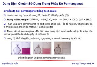Dung Dịch Chuẩn Sử Dụng Trong Phép Đo Permanganat
Đại học Y Dược TPHCM
Chuẩn độ kali permanganat bằng acid oxalic
 Natri oxalat hay được sử dụng để chuẩn độ KMnO4 và Ce (IV)
 Trong môi trường H+: 2KMnO4- + 5H2C2O4 + 6H+  2Mn2
+ + 10CO2 (khí) + 8H2O
 Phản ứng giữa permanganat và acid oxalic phức tạp. Tốc độ hầu như chậm ngay cả
ở nhiệt độ cao, trừ khi có mặt Mn2+ là chất xúc tác
 Thêm vài ml permanganat đầu tiên vào dung dịch acid oxalic nóng thì màu của
permanganat tồn tại nhiều giây rồi mới mất đi
 Nồng độ Mn2+ tăng lên, phản ứng ngày càng nhanh do hiệu ứng tự xúc tác
Diễn biến phản ứng của permanganat và oxalat
Nguyễn Đức Tuấn
 