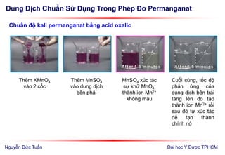 Dung Dịch Chuẩn Sử Dụng Trong Phép Đo Permanganat
Đại học Y Dược TPHCM
Chuẩn độ kali permanganat bằng acid oxalic
Thêm MnSO4
vào dung dịch
bên phải
MnSO4 xúc tác
sự khử MnO4
-
thành ion Mn2+
không màu
Cuối cùng, tốc độ
phản ứng của
dung dịch bên trái
tăng lên do tạo
thành ion Mn2+ rồi
sau đó tự xúc tác
để tạo thành
chính nó
Thêm KMnO4
vào 2 cốc
Nguyễn Đức Tuấn
 