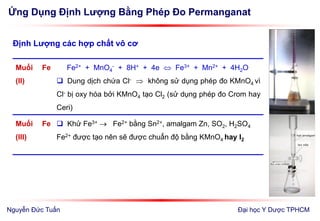Ứng Dụng Định Lượng Bằng Phép Đo Permanganat
Đại học Y Dược TPHCM
Định Lượng các hợp chất vô cơ
Muối Fe
(II)
Fe2+ + MnO4
- + 8H+ + 4e  Fe3+ + Mn2+ + 4H2O
 Dung dịch chứa Cl-  không sử dụng phép đo KMnO4 vì
Cl- bị oxy hóa bởi KMnO4 tạo Cl2 (sử dụng phép đo Crom hay
Ceri)
Muối Fe
(III)
 Khử Fe3+  Fe2+ bằng Sn2+, amalgam Zn, SO2, H2SO4
Fe2+ được tạo nên sẽ được chuẩn độ bằng KMnO4 hay I2
Nguyễn Đức Tuấn
 