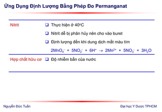 Ứng Dụng Định Lượng Bằng Phép Đo Permanganat
Đại học Y Dược TPHCM
Nitrit  Thực hiện ở 40oC
 Nitrit dễ bị phân hủy nên cho vào buret
 Định lượng đến khi dung dịch mất màu tím
2MnO4
- + 5NO2
- + 6H+  2Mn2+ + 5NO3
- + 3H2O
Hợp chất hữu cơ  Độ nhiễm bẩn của nước
Nguyễn Đức Tuấn
 