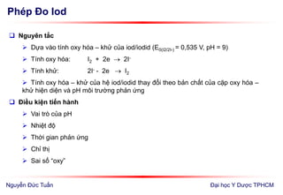 Phép Đo Iod
Đại học Y Dược TPHCM
 Nguyên tắc
 Dựa vào tính oxy hóa – khử của iod/iodid (E0(I2/2I-) = 0,535 V, pH = 9)
 Tính oxy hóa: I2 + 2e  2I-
 Tính khử: 2I- - 2e  I2
 Tính oxy hóa – khử của hệ iod/iodid thay đổi theo bản chất của cặp oxy hóa –
khử hiện diện và pH môi trường phản ứng
 Điều kiện tiến hành
 Vai trò của pH
 Nhiệt độ
 Thời gian phản ứng
 Chỉ thị
 Sai số “oxy”
Nguyễn Đức Tuấn
 