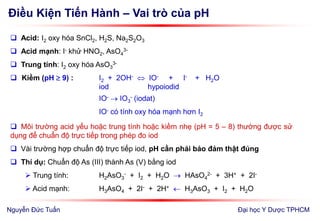 Điều Kiện Tiến Hành – Vai trò của pH
Đại học Y Dược TPHCM
 Acid: I2 oxy hóa SnCl2, H2S, Na2S2O3
 Acid mạnh: I- khử HNO2, AsO4
3-
 Trung tính: I2 oxy hóa AsO3
3-
 Kiềm (pH  9) : I2 + 2OH-  IO- + I- + H2O
iod hypoiodid
IO-  IO3
- (iodat)
IO- có tính oxy hóa mạnh hơn I2
 Môi trường acid yếu hoặc trung tính hoặc kiềm nhẹ (pH = 5 – 8) thường được sử
dụng để chuẩn độ trực tiếp trong phép đo iod
 Vài trường hợp chuẩn độ trực tiếp iod, pH cần phải bảo đảm thật đúng
 Thí dụ: Chuẩn độ As (III) thành As (V) bằng iod
 Trung tính: H2AsO3
- + I2 + H2O  HAsO4
2- + 3H+ + 2I-
 Acid mạnh: H3AsO4 + 2I- + 2H+  H3AsO3 + I2 + H2O
Nguyễn Đức Tuấn
 