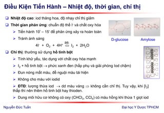 Điều Kiện Tiến Hành – Nhiệt độ, thời gian, chỉ thị
Đại học Y Dược TPHCM
 Nhiệt độ cao: iod thăng hoa, độ nhạy chỉ thị giảm
 Thời gian phản ứng: chuẩn độ thế I- và chất oxy hóa
 Tiến hành 10’ – 15’ để phản ứng xảy ra hoàn toàn
 Tránh ánh sáng
4I- + O2 + 4H+  I2 + 2H2O
 Chỉ thị: thường sử dụng hồ tinh bột
 Tính khử yếu, tác dụng với chất oxy hóa mạnh
 I2 + hồ tinh bột  phức xanh đen (hấp phụ và giải phóng Iod chậm)
 Đun nóng mất màu, để nguội màu tái hiện
 Không cho màu với iodid
 ĐTĐ: lượng thừa iod  dd màu vàng  không cần chỉ thị. Tuy vậy, khi [I2]
thấp thì nên thêm hồ tinh bột hay thioden.
 Dung môi hữu cơ không có oxy (CHCl3, CCl4) có màu hồng khi thừa 1 giọt iod
as
D-glucose Amylose
Nguyễn Đức Tuấn
 