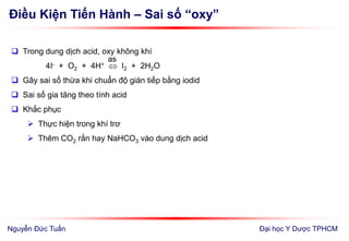 Điều Kiện Tiến Hành – Sai số “oxy”
Đại học Y Dược TPHCM
 Trong dung dịch acid, oxy không khí
4I- + O2 + 4H+  I2 + 2H2O
 Gây sai số thừa khi chuẩn độ gián tiếp bằng iodid
 Sai số gia tăng theo tính acid
 Khắc phục
 Thực hiện trong khí trơ
 Thêm CO2 rắn hay NaHCO3 vào dung dịch acid
as
Nguyễn Đức Tuấn
 