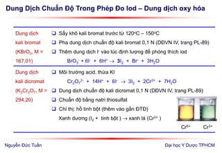 Dung Dịch Chuẩn Độ Trong Phép Đo Iod – Dung dịch oxy hóa
Đại học Y Dược TPHCM
Dung dịch
kali bromat
(KBrO3, M =
167,01)
 Sấy khô kali bromat trước từ 120oC – 150oC
 Pha dung dịch chuẩn độ kali bromat 0,1 N (DĐVN IV, trang PL-89)
 Thêm dung dịch I- vào lúc định lượng để phóng thích iod
BrO3
- + 6I- + 6H+  3I2 + Br- + 3H2O
Dung dịch
kali dicromat
(K2Cr2O7, M =
294,20)
 Môi trường acid, thừa KI
Cr2O7
2- + 14H+ + 6I-  3I2 + 2Cr3+ + 7H2O
 Dung dịch chuẩn độ kali dicromat 0,1 N (DĐVN IV, trang PL-89)
 Chuẩn độ bằng natri thiosulfat
 Chỉ thị: hồ tinh bột (thêm vào gần ĐTĐ)
Xanh dương (I2 + tinh bột )  xanh lá (Cr3+ )
Cr6+ Cr3+
Nguyễn Đức Tuấn
 