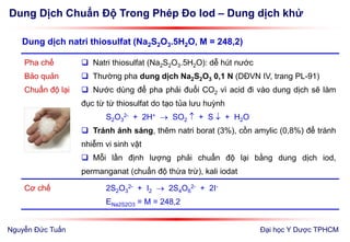 Dung Dịch Chuẩn Độ Trong Phép Đo Iod – Dung dịch khử
Đại học Y Dược TPHCM
Pha chế
Bảo quản
Chuẩn độ lại
 Natri thiosulfat (Na2S2O3.5H2O): dễ hút nước
 Thường pha dung dịch Na2S2O3 0,1 N (DĐVN IV, trang PL-91)
 Nước dùng để pha phải đuổi CO2 vì acid đi vào dung dịch sẽ làm
đục từ từ thiosulfat do tạo tủa lưu huỳnh
S2O3
2- + 2H+  SO2  + S  + H2O
 Tránh ánh sáng, thêm natri borat (3%), cồn amylic (0,8%) để tránh
nhiễm vi sinh vật
 Mỗi lần định lượng phải chuẩn độ lại bằng dung dịch iod,
permanganat (chuẩn độ thừa trừ), kali iodat
Cơ chế 2S2O3
2- + I2  2S4O6
2- + 2I-
ENa2S2O3 = M = 248,2
Dung dịch natri thiosulfat (Na2S2O3.5H2O, M = 248,2)
Nguyễn Đức Tuấn
 