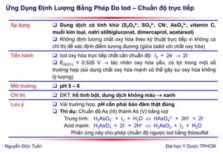 Ứng Dụng Định Lượng Bằng Phép Đo Iod – Chuẩn độ trực tiếp
Đại học Y Dược TPHCM
Áp dụng  Dung dịch có tính khử (S2O3
2-, SO3
2-, CN-, AsO3
3-, vitamin C,
muối kim loại, natri stilbigluconat, dimercaprol, acetarsol)
 Không định lượng chất oxy hóa theo kỹ thuật trực tiếp vì không có
chỉ thị để xác định điểm tương đương (giữa iodid với chất oxy hóa)
Tiến hành  Iod oxy hóa trực tiếp chất cần chuẩn độ: I2 + 2e  2I-
 E0(I2/I-) = 0,535 V  tác nhân oxy hóa yếu, có lợi trong một số
trường hợp (sử dụng chất oxy hóa mạnh có thể gây sự oxy hóa không
tỷ lượng)
Môi trường  pH 5 – 8
Chỉ thị  ĐKT: hồ tinh bột, dung dịch không màu  xanh
Lưu ý  Vài trường hợp, pH cần phải bảo đảm thật đúng
 Thí dụ: Chuẩn độ As (III) thành As (V) bằng iod
Trung tính: H2AsO3
- + I2 + H2O  HAsO4
2- + 3H+ + 2I-
Acid mạnh: H3AsO4 + 2I- + 2H+  H3AsO3 + I2 + H2O
Phản ứng này cho phép chuẩn độ ngược iod bằng thiosulfat
Nguyễn Đức Tuấn
 