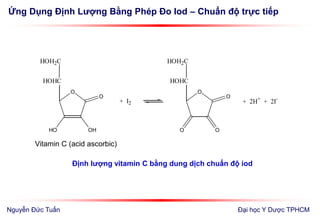 Ứng Dụng Định Lượng Bằng Phép Đo Iod – Chuẩn độ trực tiếp
Đại học Y Dược TPHCM
O
HO OH
O
HOHC
HOH2C
+ I2
O
O O
O
HOHC
HOH2C
+ 2H+
+ 2I-
Vitamin C (acid ascorbic)
Định lượng vitamin C bằng dung dịch chuẩn độ iod
Nguyễn Đức Tuấn
 