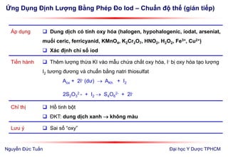 Ứng Dụng Định Lượng Bằng Phép Đo Iod – Chuẩn độ thế (gián tiếp)
Đại học Y Dược TPHCM
Áp dụng  Dung dịch có tính oxy hóa (halogen, hypohalogenic, iodat, arseniat,
muối ceric, ferricyanid, KMnO4, K2Cr2O7, HNO2, H2O2, Fe3+, Cu2+)
 Xác định chỉ số iod
Tiến hành  Thêm lượng thừa KI vào mẫu chứa chất oxy hóa, I- bị oxy hóa tạo lượng
I2 tương đương và chuẩn bằng natri thiosulfat
Aox + 2I- (dư)  AKh + I2
2S2O3
2 - + I2  S4O6
2- + 2I-
Chỉ thị  Hồ tinh bột
 ĐKT: dung dịch xanh  không màu
Lưu ý  Sai số “oxy”
Nguyễn Đức Tuấn
 