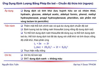 Ứng Dụng Định Lượng Bằng Phép Đo Iod – Chuẩn độ thừa trừ (ngược)
Đại học Y Dược TPHCM
Áp dụng  Dung dịch có tính khử (lưu huỳnh hữu cơ có nhóm thiol,
hydrazin, glucose, aldehyd acetic, aldehyd formic, phenol, methyl
hydroxybenzoat, propyl hydroxybenzoat, phenidion, sản phẩm mở
vòng lactam từ penicillin)
Tiến hành  Thêm một thể tích chính xác và quá dư dung dịch chuẩn độ iod
 Định lượng iod dư bằng natri thiosulfat (cùng nồng độ dung dịch iod)
 Từ thể tích dung dịch natri thiosulfat đã dùng suy ra thể tích dung dịch
iod dư, thể tích dung dịch iod đã tác dụng với chất khử và tính được nồng
độ chất khử, theo phản ứng
I2 + 2e  2I-
I2 (dư) + 2S2O3
2-  2I- + S4O6
2-
 Thực hiện mẫu trắng
Chỉ thị  Chỉ thị hồ tinh bột
 ĐKT: dung dịch xanh  không màu
Nguyễn Đức Tuấn
 