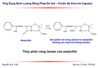 Ứng Dụng Định Lượng Bằng Phép Đo Iod – Chuẩn độ thừa trừ (ngược)
Đại học Y Dược TPHCM
Thủy phân vòng lactam của ampicillin
N
S
C
COOH
CHCONH
O
H2N HN
S
COOH
CHCONH
H2N HOOC
H2O
Ampicillin Sản phẩm mở vòng lactam từ ampicillin
(không còn hoạt tính kháng khuẩn)
Nguyễn Đức Tuấn
 