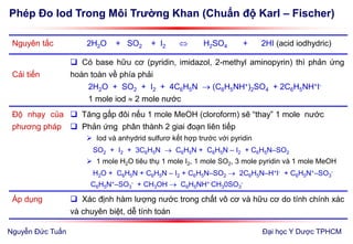 Phép Đo Iod Trong Môi Trường Khan (Chuẩn độ Karl – Fischer)
Đại học Y Dược TPHCM
Nguyên tắc 2H2O + SO2 + I2  H2SO4 + 2HI (acid iodhydric)
Cải tiến
 Có base hữu cơ (pyridin, imidazol, 2-methyl aminopyrin) thì phản ứng
hoàn toàn về phía phải
2H2O + SO2 + I2 + 4C6H5N  (C6H5NH+)2SO4 + 2C6H5NH+I-
1 mole iod  2 mole nước
Độ nhạy của
phương pháp
 Tăng gấp đôi nếu 1 mole MeOH (cloroform) sẽ “thay” 1 mole nước
 Phản ứng phân thành 2 giai đoạn liên tiếp
 Iod và anhydrid sulfurơ kết hợp trước với pyridin
SO2 + I2 + 3C6H5N  C6H5N + C6H5N – I2 + C6H5N–SO2
 1 mole H2O tiêu thụ 1 mole I2, 1 mole SO2, 3 mole pyridin và 1 mole MeOH
H2O + C6H5N + C6H5N – I2 + C6H5N–SO2  2C6H5N–H+I- + C6H5N+–SO3
-
C6H5N+–SO3
- + CH3OH  C6H5NH+ CH30SO3
-
Áp dụng  Xác định hàm lượng nước trong chất vô cơ và hữu cơ do tính chính xác
và chuyên biệt, dễ tính toán
Nguyễn Đức Tuấn
 