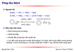 Phép Đo Nitrit
Đại học Y Dược TPHCM
 Nguyên tắc
NaNO2 + HCl  HNO2 + NaCl
Ar-NH2 + HNO2 + HCl  [Ar-N+Ξ N]Cl- + 2H2O
 Điều kiện tiến hành
 Môi trường acid và loãng
 Nhiệt độ thấp
 Khuấy đều dung dịch cần chuẩn độ
 Lúc đầu nhỏ dung dịch chuẩn độ khoảng 2 ml /phút, đến trước điểm tương đương
khoảng 1 ml thì nhỏ từng 0,1 ml một và để yên ít nhất 1’ sau mỗi lần thêm dung dịch
Nguyễn Đức Tuấn
 