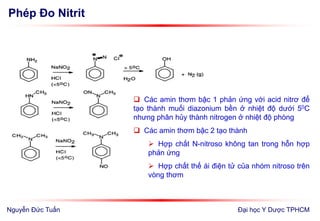Phép Đo Nitrit
Đại học Y Dược TPHCM
 Các amin thơm bậc 1 phản ứng với acid nitrơ để
tạo thành muối diazonium bền ở nhiệt độ dưới 50C
nhưng phân hủy thành nitrogen ở nhiệt độ phòng
 Các amin thơm bậc 2 tạo thành
 Hợp chất N-nitroso không tan trong hỗn hợp
phản ứng
 Hợp chất thế ái điện tử của nhóm nitroso trên
vòng thơm
Nguyễn Đức Tuấn
 