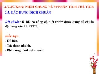 DD chuẩn: là DD có nồng độ biết trƣớc đƣợc dùng để chuẩn
độ trong các PP-PTTT.
Điều kiện
- Đủ bền.
- Tác dụng nhanh.
- Phản ứng phải hoàn toàn.
2.5. CÁC DUNG DỊCH CHUẨN
2. CÁC KHÁI NIỆM CHUNG VỀ PP PHÂN TÍCH THỂ TÍCH
 