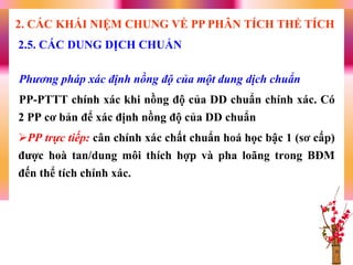 Phương pháp xác định nồng độ của một dung dịch chuẩn
PP-PTTT chính xác khi nồng độ của DD chuẩn chính xác. Có
2 PP cơ bản để xác định nồng độ của DD chuẩn
PP trực tiếp: cân chính xác chất chuẩn hoá học bậc 1 (sơ cấp)
đƣợc hoà tan/dung môi thích hợp và pha loãng trong BĐM
đến thể tích chính xác.
2.5. CÁC DUNG DỊCH CHUẨN
2. CÁC KHÁI NIỆM CHUNG VỀ PP PHÂN TÍCH THỂ TÍCH
 