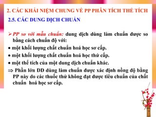 PP so với mẫu chuẩn: dung dịch dùng làm chuẩn đƣợc so
bằng cách chuẩn độ với:
 một khối lƣợng chất chuẩn hoá học sơ cấp.
 một khối lƣợng chất chuẩn hoá học thứ cấp.
 một thể tích của một dung dịch chuẩn khác.
 Phần lớn DD dùng làm chuẩn đƣợc xác định nồng độ bằng
PP này do các thuốc thử không đạt đƣợc tiêu chuẩn của chất
chuẩn hoá học sơ cấp.
2.5. CÁC DUNG DỊCH CHUẨN
2. CÁC KHÁI NIỆM CHUNG VỀ PP PHÂN TÍCH THỂ TÍCH
 
