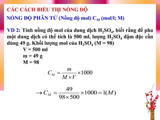 VD 2: Tính nồng độ mol của dung dịch H2SO4, biết rằng để pha
một dung dịch có thể tích là 500 ml, lƣợng H2SO4 đậm đặc cần
dùng 49 g. Khối lƣợng mol của H2SO4 (M = 98)
V = 500 ml
m = 49 g
M = 98
1000


VM
m
CM
)(11000
50098
49
MCM 


NỒNG ĐỘ PHÂN TỬ (Nồng độ mol) CM (mol/l; M)
CÁC CÁCH BIỂU THỊ NỒNG ĐỘ
 