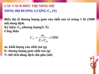 Biểu thị số đƣơng lƣợng gam của chất tan có trong 1 lít (1000
ml) dung dịch.
Ký hiệu: CN (đƣơng lƣợng/l; N)
Công thức
m: khối lƣợng của chất tan (g)
E: đƣơng lƣợng gam chất tan (g)
V: thể tích dung dịch cần pha (ml)
1000


dd
ct
N
VE
m
C
NỒNG ĐỘ ĐƢƠNG LƢỢNG CN (N)
CÁC CÁCH BIỂU THỊ NỒNG ĐỘ
 