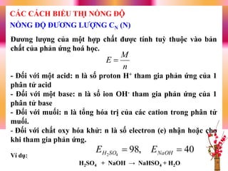 Đƣơng lƣợng của một hợp chất đƣợc tính tuỳ thuộc vào bản
chất của phản ứng hoá học.
- Đối với một acid: n là số proton H+ tham gia phản ứng của 1
phân tử acid
- Đối với một base: n là số ion OH- tham gia phản ứng của 1
phân tử base
- Đối với muối: n là tổng hóa trị của các cation trong phân tử
muối.
- Đối với chất oxy hóa khử: n là số electron (e) nhận hoặc cho
khi tham gia phản ứng.
Ví dụ:
H2SO4 + NaOH → NaHSO4 + H2O
n
M
E 
40,9842
 NaOHSOH EE
NỒNG ĐỘ ĐƢƠNG LƢỢNG CN (N)
CÁC CÁCH BIỂU THỊ NỒNG ĐỘ
 