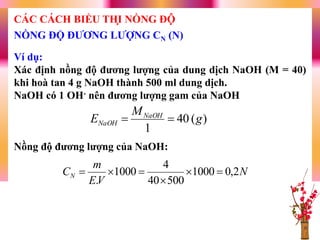 Ví dụ:
Xác định nồng độ đƣơng lƣợng của dung dịch NaOH (M = 40)
khi hoà tan 4 g NaOH thành 500 ml dung dịch.
NaOH có 1 OH- nên đƣơng lƣợng gam của NaOH
Nồng độ đƣơng lƣợng của NaOH:
)(40
1
g
M
E NaOH
NaOH 
N
VE
m
CN 2,01000
50040
4
1000
.



NỒNG ĐỘ ĐƢƠNG LƢỢNG CN (N)
CÁC CÁCH BIỂU THỊ NỒNG ĐỘ
 