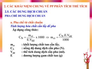 a. Pha chế từ chất chuẩn
Tính lượng hóa chất cần lấy để pha
Áp dụng công thức:
mct : khối lƣợng chất tan cần lấy.
CN : nồng độ dung dịch cần pha (N).
Vdd : thể tích dung dịch cần pha (ml).
E : đƣơng lƣợng gam chất tan (g)
2.5. CÁC DUNG DỊCH CHUẨN
PHA CHẾ DUNG DỊCH CHUẨN
2. CÁC KHÁI NIỆM CHUNG VỀ PP PHÂN TÍCH THỂ TÍCH
1000
V.E.C
m1000x
V.E
m
C ddN
ct
dd
ct
N 
 