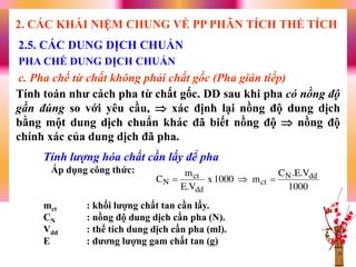 Tính toán nhƣ cách pha từ chất gốc. DD sau khi pha có nồng độ
gần đúng so với yêu cầu,  xác định lại nồng độ dung dịch
bằng một dung dịch chuẩn khác đã biết nồng độ  nồng độ
chính xác của dung dịch đã pha.
2.5. CÁC DUNG DỊCH CHUẨN
PHA CHẾ DUNG DỊCH CHUẨN
c. Pha chế từ chất không phải chất gốc (Pha gián tiếp)
2. CÁC KHÁI NIỆM CHUNG VỀ PP PHÂN TÍCH THỂ TÍCH
Tính lượng hóa chất cần lấy để pha
Áp dụng công thức:
mct : khối lƣợng chất tan cần lấy.
CN : nồng độ dung dịch cần pha (N).
Vdd : thể tích dung dịch cần pha (ml).
E : đƣơng lƣợng gam chất tan (g)
1000
V.E.C
m1000x
V.E
m
C ddN
ct
dd
ct
N 
 